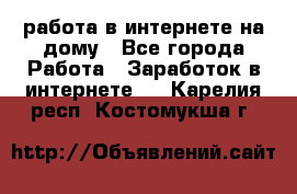 работа в интернете на дому - Все города Работа » Заработок в интернете   . Карелия респ.,Костомукша г.